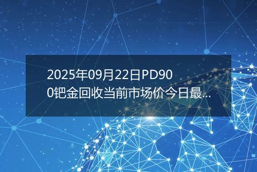 2025年09月22日PD900钯金回收当前市场价今日最新行情及报价多少钱一克