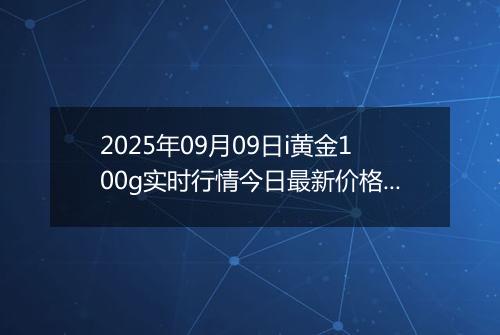 2025年09月09日i黄金100g实时行情今日最新价格及当前报价多少元一克