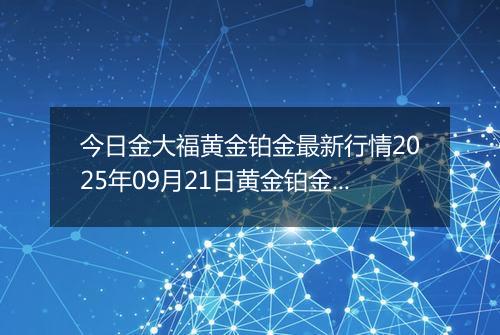 今日金大福黄金铂金最新行情2025年09月21日黄金铂金价格多少钱一克及涨跌幅