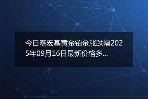 今日潮宏基黄金铂金涨跌幅2025年09月16日最新价格多少钱一克及行情