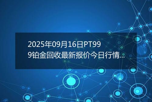 2025年09月16日PT999铂金回收最新报价今日行情及实时市场价多少钱一克