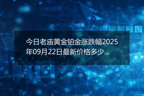 今日老庙黄金铂金涨跌幅2025年09月22日最新价格多少元一克及行情