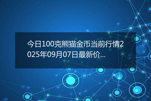 今日100克熊猫金币当前行情2025年09月07日最新价格及市场价多少元一个