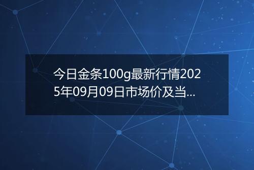 今日金条100g最新行情2025年09月09日市场价及当前价格多少钱一克