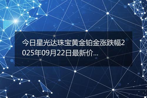 今日星光达珠宝黄金铂金涨跌幅2025年09月22日最新价格多少一克及行情