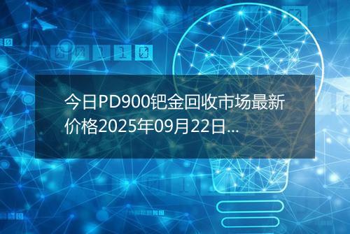 今日PD900钯金回收市场最新价格2025年09月22日行情及报价多少一克