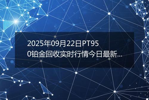 2025年09月22日PT950铂金回收实时行情今日最新价格及当前报价多少一克