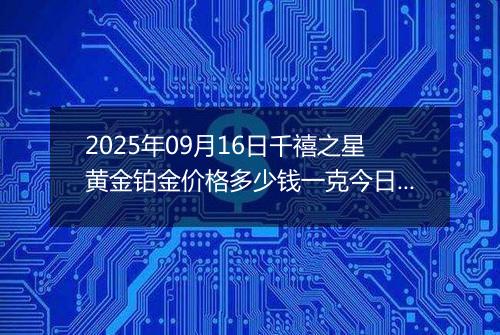 2025年09月16日千禧之星黄金铂金价格多少钱一克今日最新行情及涨跌幅