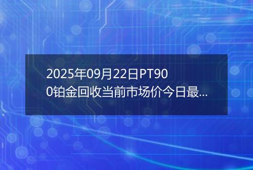 2025年09月22日PT900铂金回收当前市场价今日最新行情及报价多少元一克