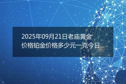 2025年09月21日老庙黄金价格铂金价格多少元一克今日最新行情及涨跌幅