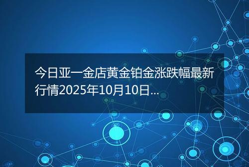 今日亚一金店黄金铂金涨跌幅最新行情2025年10月10日价格多少一克