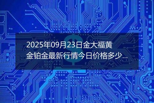 2025年09月23日金大福黄金铂金最新行情今日价格多少钱一克及涨跌幅