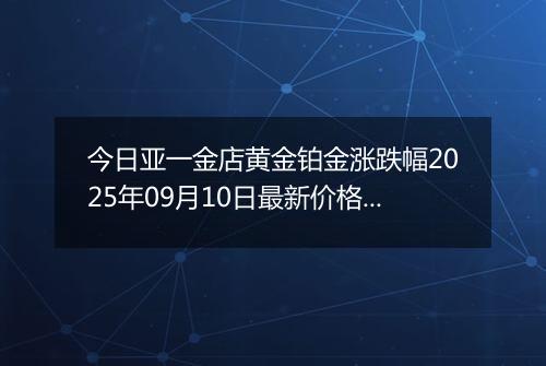 今日亚一金店黄金铂金涨跌幅2025年09月10日最新价格多少钱一克及行情
