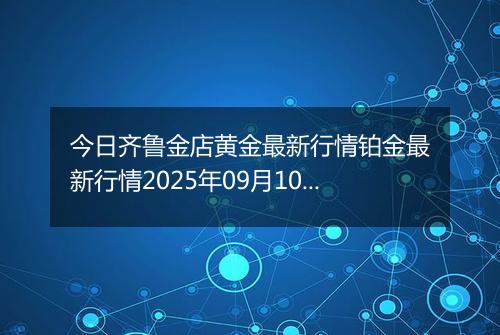 今日齐鲁金店黄金最新行情铂金最新行情2025年09月10日价格及涨跌幅元一克