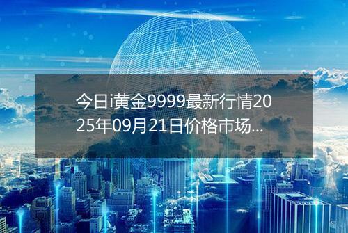 今日i黄金9999最新行情2025年09月21日价格市场价及报价多少元一克