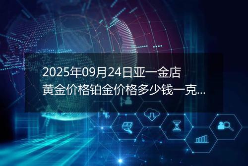 2025年09月24日亚一金店黄金价格铂金价格多少钱一克今日最新行情及涨跌幅