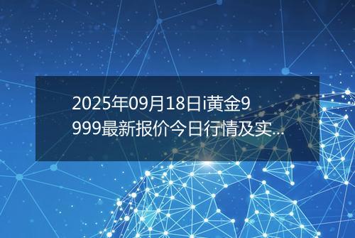 2025年09月18日i黄金9999最新报价今日行情及实时市场价多少元一克