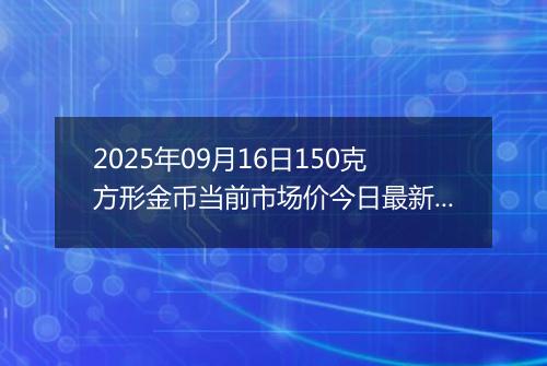 2025年09月16日150克方形金币当前市场价今日最新行情及报价多少元一个