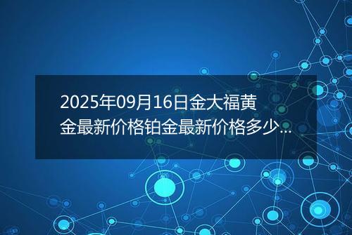 2025年09月16日金大福黄金最新价格铂金最新价格多少钱一克今日行情及涨跌幅