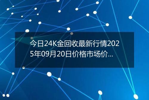 今日24K金回收最新行情2025年09月20日价格市场价及报价多少一克