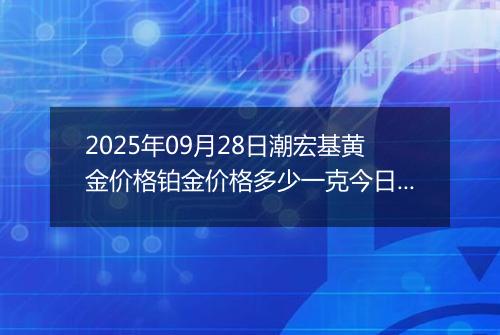 2025年09月28日潮宏基黄金价格铂金价格多少一克今日最新行情及涨跌幅