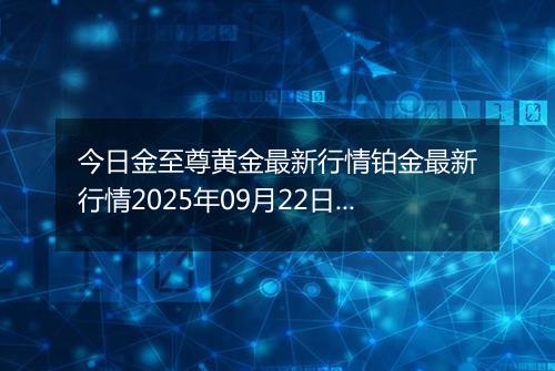 今日金至尊黄金最新行情铂金最新行情2025年09月22日价格及涨跌幅一克
