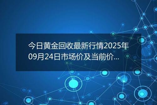 今日黄金回收最新行情2025年09月24日市场价及当前价格多少钱一克