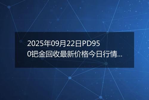 2025年09月22日PD950钯金回收最新价格今日行情及市场报价多少一克