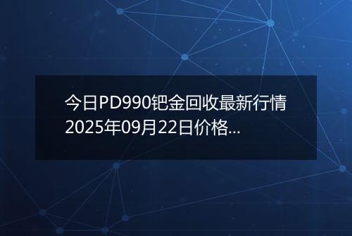 今日PD990钯金回收最新行情2025年09月22日价格市场价及报价多少元一克