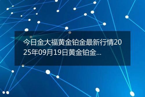 今日金大福黄金铂金最新行情2025年09月19日黄金铂金价格多少钱一克及涨跌幅