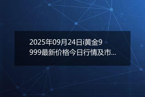 2025年09月24日i黄金9999最新价格今日行情及市场报价多少一克