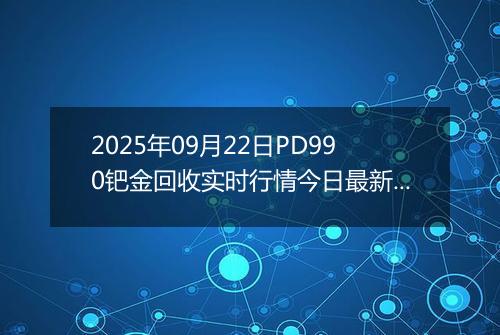 2025年09月22日PD990钯金回收实时行情今日最新价格及当前报价多少元一克