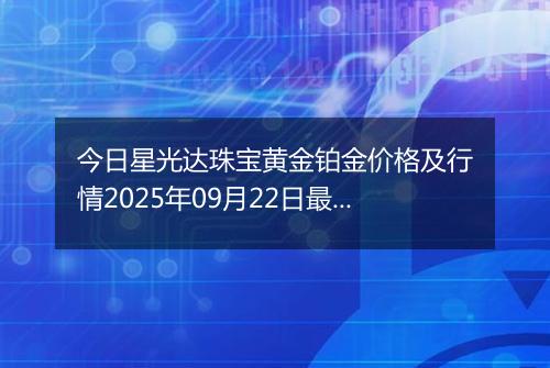 今日星光达珠宝黄金铂金价格及行情2025年09月22日最新涨跌幅多少钱一克
