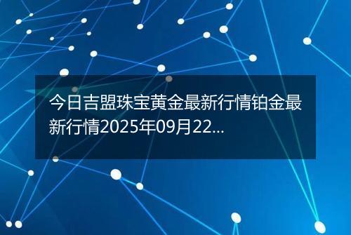 今日吉盟珠宝黄金最新行情铂金最新行情2025年09月22日价格及涨跌幅一克