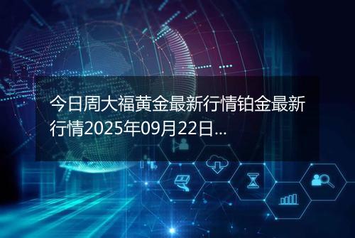 今日周大福黄金最新行情铂金最新行情2025年09月22日价格及涨跌幅钱一克