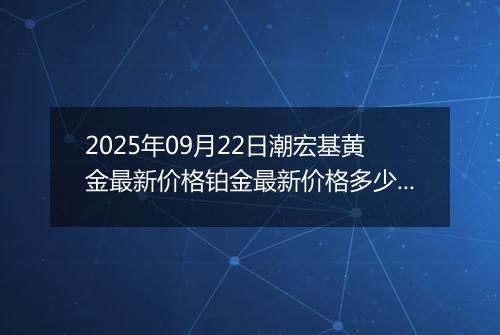 2025年09月22日潮宏基黄金最新价格铂金最新价格多少一克今日行情及涨跌幅