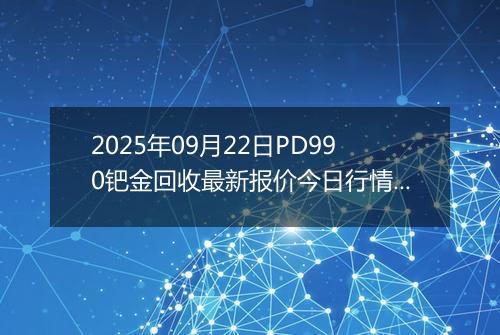 2025年09月22日PD990钯金回收最新报价今日行情及实时市场价多少钱一克