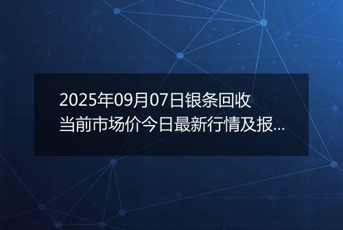 2025年09月07日银条回收当前市场价今日最新行情及报价多少钱一克
