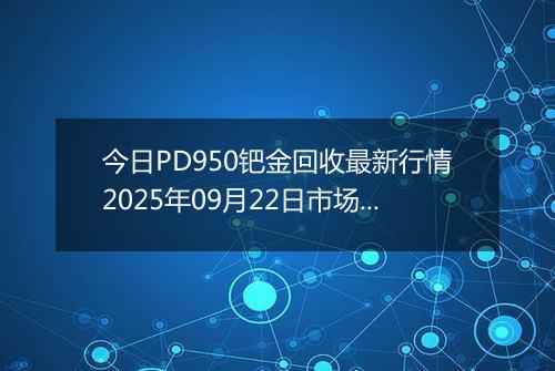 今日PD950钯金回收最新行情2025年09月22日市场价及当前价格多少元一克