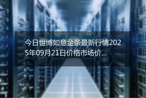 今日世博如意金条最新行情2025年09月21日价格市场价及报价多少元一克