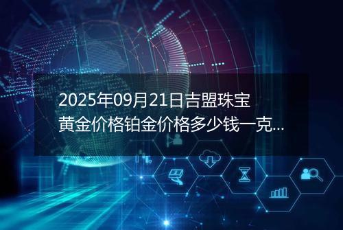 2025年09月21日吉盟珠宝黄金价格铂金价格多少钱一克今日最新行情及涨跌幅