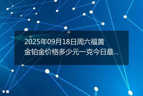 2025年09月18日周六福黄金铂金价格多少元一克今日最新行情及涨跌幅