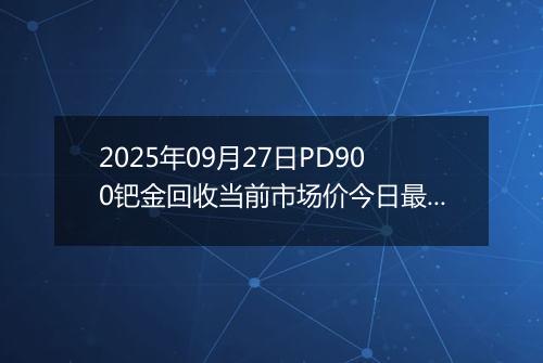 2025年09月27日PD900钯金回收当前市场价今日最新行情及报价多少钱一克