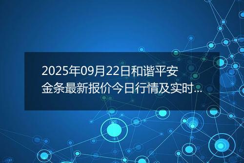 2025年09月22日和谐平安金条最新报价今日行情及实时市场价多少钱一克