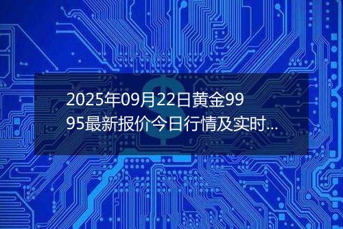 2025年09月22日黄金9995最新报价今日行情及实时市场价多少元一克