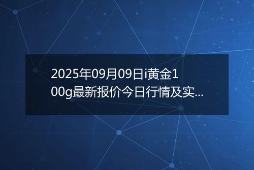 2025年09月09日i黄金100g最新报价今日行情及实时市场价多少钱一克