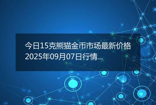 今日15克熊猫金币市场最新价格2025年09月07日行情及报价多少元一个