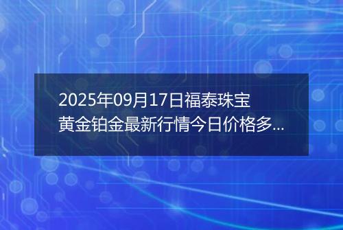 2025年09月17日福泰珠宝黄金铂金最新行情今日价格多少元一克及涨跌幅