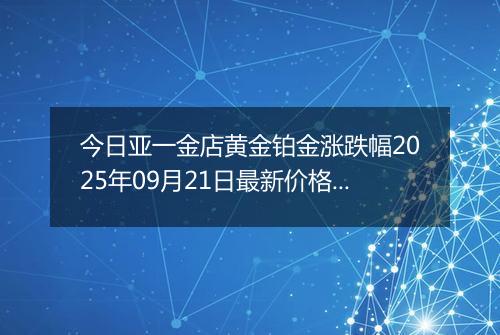 今日亚一金店黄金铂金涨跌幅2025年09月21日最新价格多少钱一克及行情