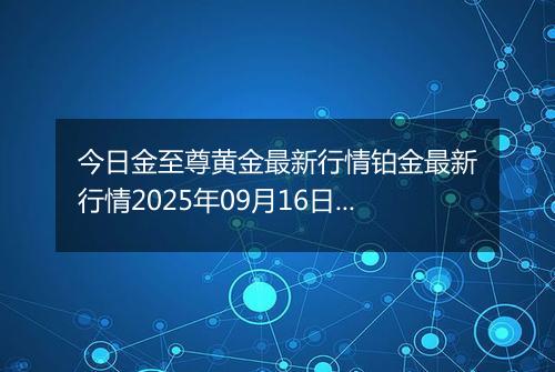 今日金至尊黄金最新行情铂金最新行情2025年09月16日价格及涨跌幅一克